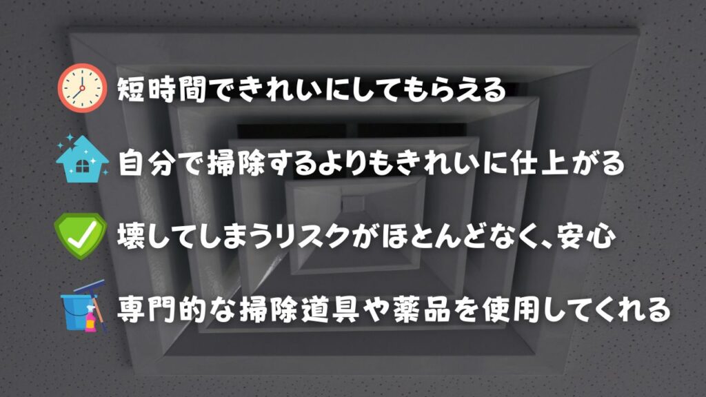 クリーニング業者に換気扇掃除を依頼するメリット ・短時間で綺麗にしてもらえる ・自分で掃除するよりもきれいに仕上がる ・壊してしまうリスクがほとんどなく、安心 ・専門的な掃除道具や薬品を使用してくれる